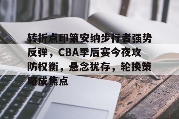 转折点印第安纳步行者强势反弹，CBA季后赛今夜攻防权衡，悬念犹存，轮换策略成焦点的简单介绍-Aiyouxi